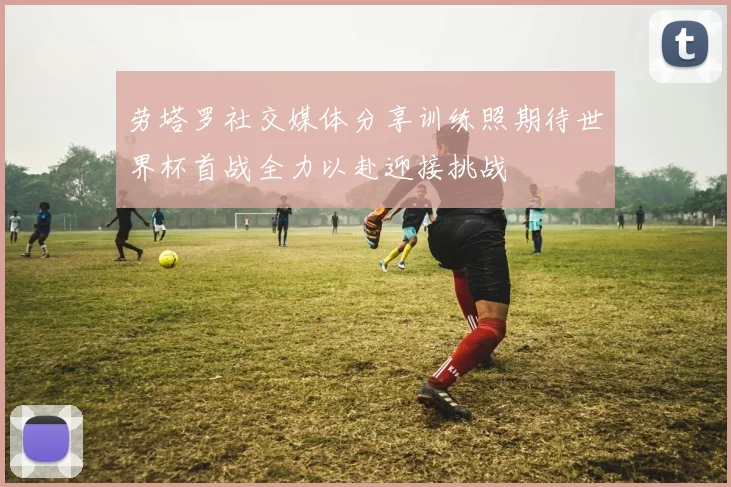 劳塔罗社交媒体分享训练照期待世界杯首战全力以赴迎接挑战