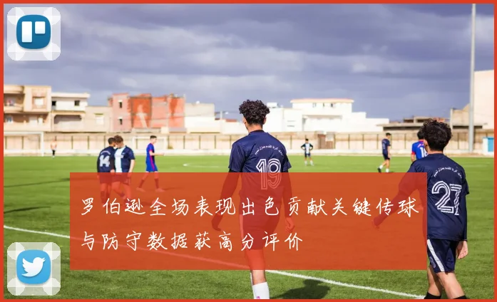 罗伯逊全场表现出色贡献关键传球与防守数据获高分评价