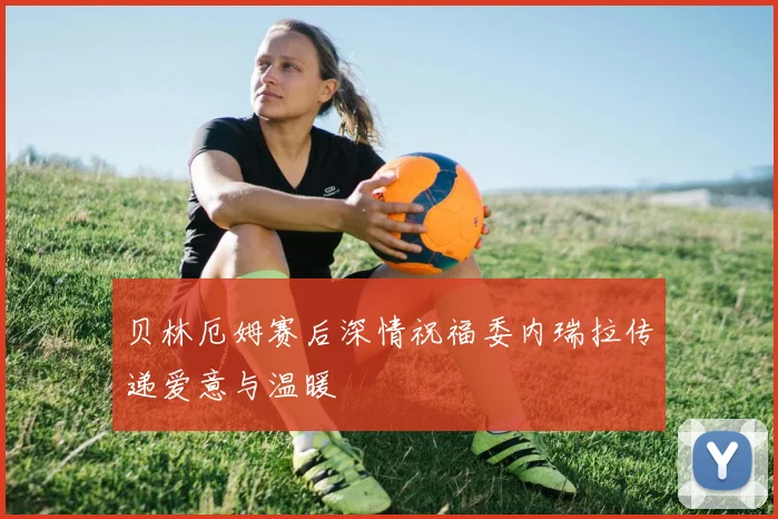 贝林厄姆赛后深情祝福委内瑞拉传递爱意与温暖