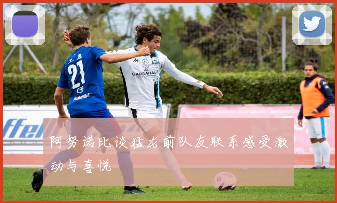 阿努诺比谈猛龙前队友联系感受激动与喜悦