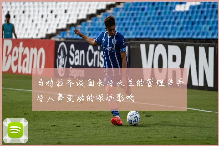 马特拉齐谈国米与米兰的管理差异与人事变动的深远影响