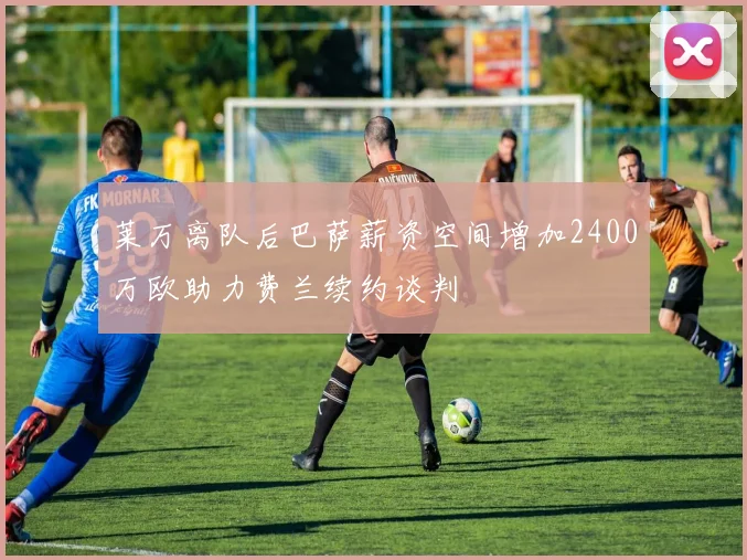 莱万离队后巴萨薪资空间增加2400万欧助力费兰续约谈判
