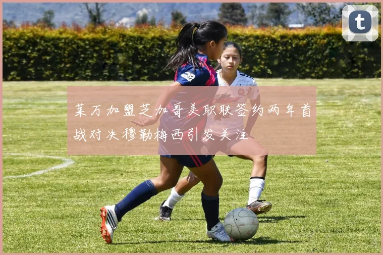 莱万加盟芝加哥美职联签约两年首战对决穆勒梅西引发关注