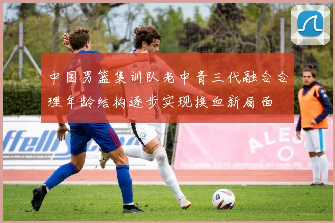 中国男篮集训队老中青三代融合合理年龄结构逐步实现换血新局面