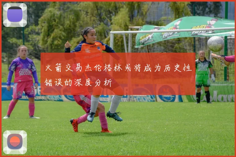 火箭交易杰伦格林或将成为历史性错误的深度分析