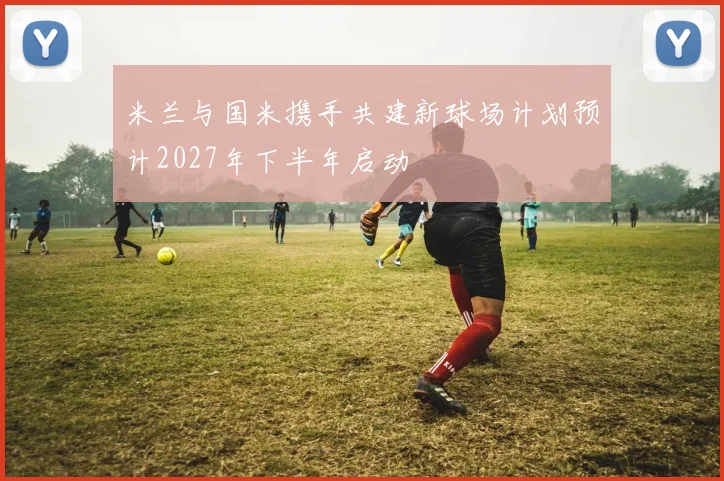 米兰与国米携手共建新球场计划预计2027年下半年启动