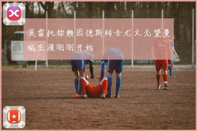 莫雷托称赖因德斯转会尤文无望曼城生涯刚刚开始