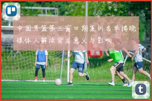 中国男篮第三窗口期集训名单揭晓媒体人解读背后意义与影响