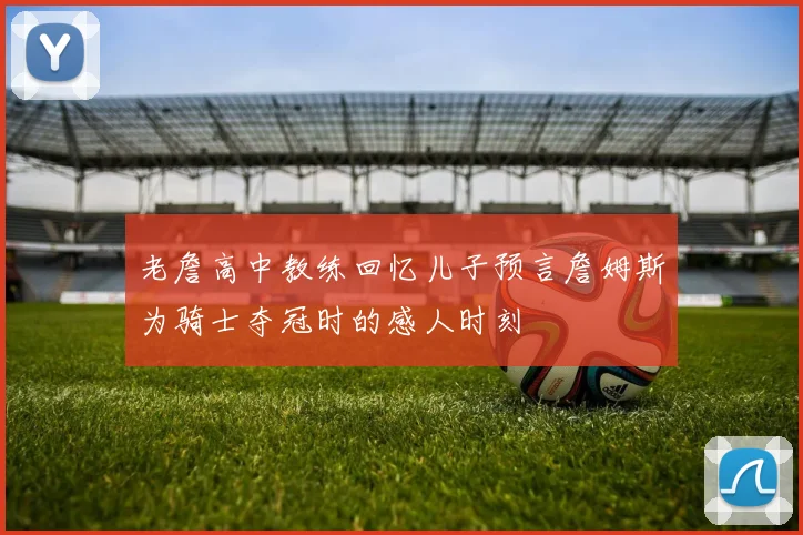 老詹高中教练回忆儿子预言詹姆斯为骑士夺冠时的感人时刻