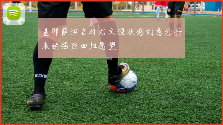 基耶萨坦言对尤文现状感到意外并表达强烈回归愿望