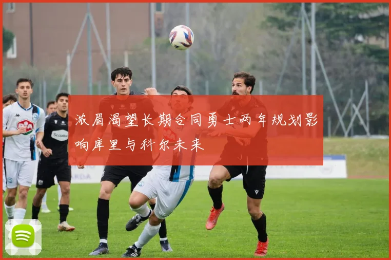 浓眉渴望长期合同勇士两年规划影响库里与科尔未来