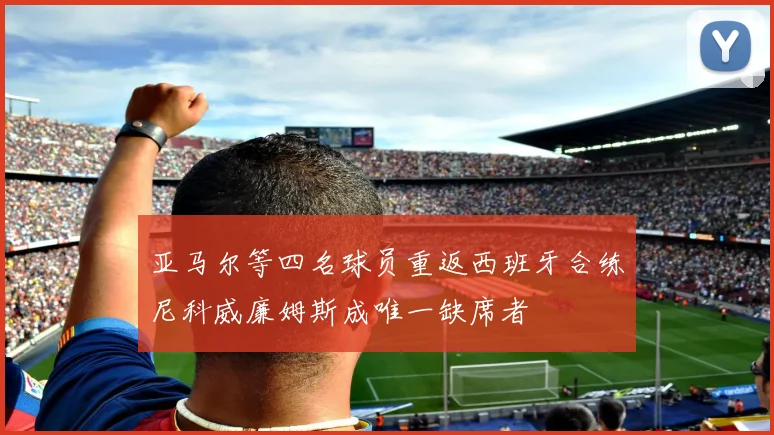 亚马尔等四名球员重返西班牙合练尼科威廉姆斯成唯一缺席者