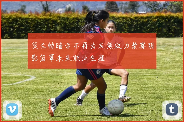 莫兰特暗示不再为灰熊效力禁赛阴影笼罩未来职业生涯