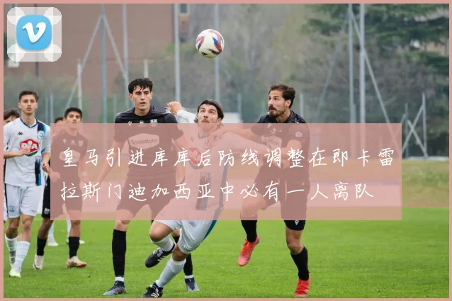 皇马引进库库后防线调整在即卡雷拉斯门迪加西亚中必有一人离队