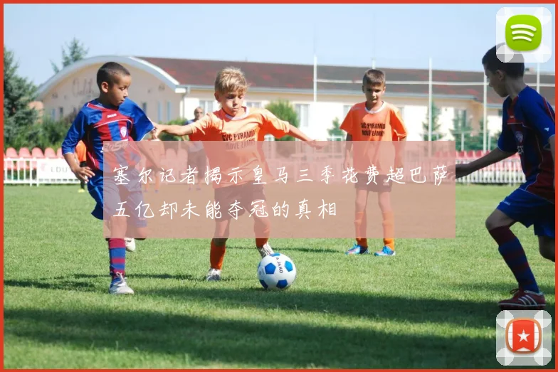 塞尔记者揭示皇马三季花费超巴萨五亿却未能夺冠的真相