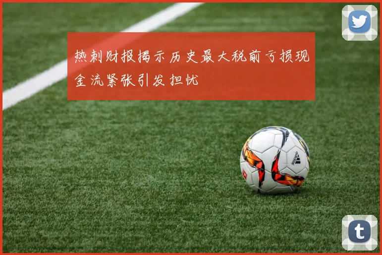 热刺财报揭示历史最大税前亏损现金流紧张引发担忧