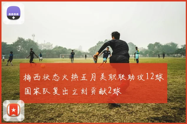 梅西状态火热五月美职联助攻12球国家队复出立刻贡献2球