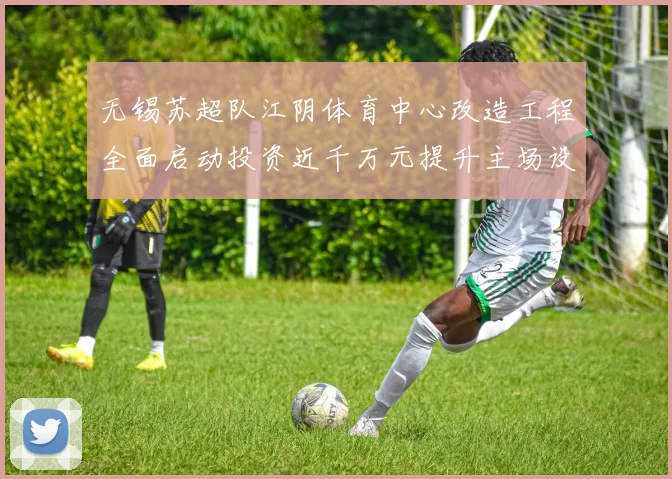 无锡苏超队江阴体育中心改造工程全面启动投资近千万元提升主场设施