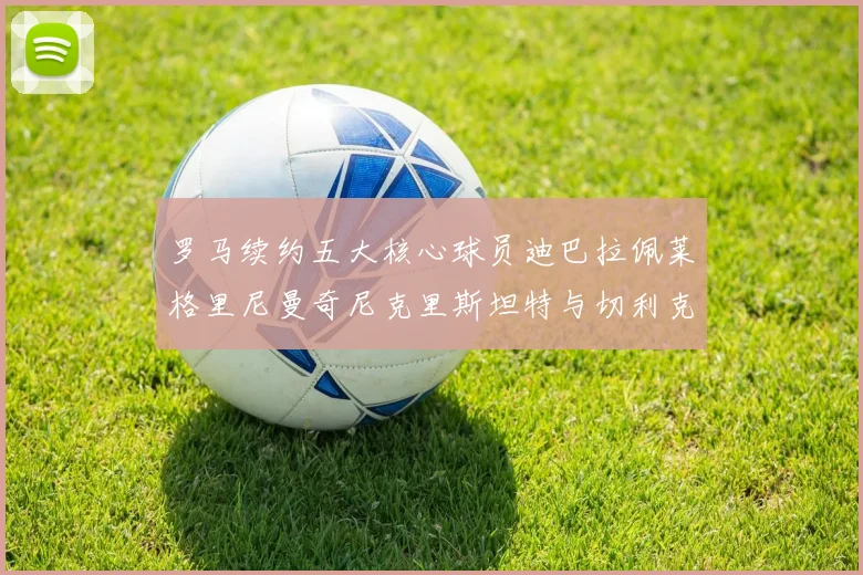 罗马续约五大核心球员迪巴拉佩莱格里尼曼奇尼克里斯坦特与切利克共创未来