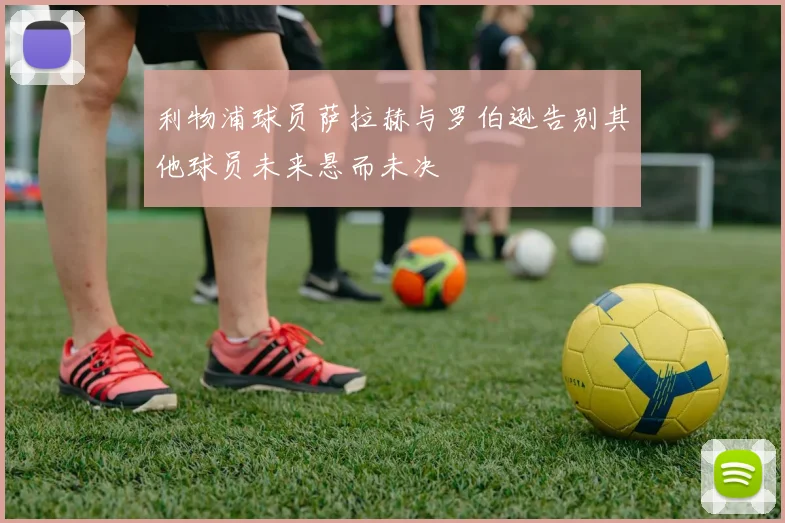 利物浦球员萨拉赫与罗伯逊告别其他球员未来悬而未决