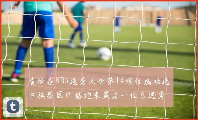 黄蜂在NBA选秀大会第14顺位成功选中施泰因巴赫迎来最后一位乐透秀